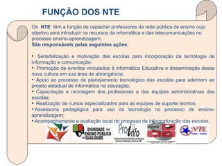 Os  NTE  têm a função de capacitar professores da rede pública de ensino cujo objetivo será introduzir os recursos da informática e das telecomunicações no processo ensino-aprendizagem. São responsáveis pelas seguintes ações:     Sensibilização e motivação das escolas para incorporação da tecnologia de informação e comunicação;  · Promoção de eventos vinculados á informática Educativa e disseminação dessa nova cultura em sua área de abrangência;  · Apoio ao processo de planejamento tecnológico das escolas para aderirem ao projeto estadual de informática na educação;  · Capacitação e reciclagem dos professores e das equipes administrativas das escolas;  · Realização de cursos especializados para as equipes de suporte técnico;  ·Assessoria pedagógica para uso da tecnologia no processo de ensino-aprendizagem;  ·Acompanhamento e avaliação local do processo de informatização das escolas.  FUNÇÃO DOS NTE 