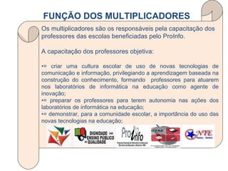 Os multiplicadores são os responsáveis pela capacitação dos professores das escolas beneficiadas pelo ProInfo. A capacitação dos professores objetiva: • = criar uma cultura escolar de uso de novas tecnologias de comunicação e informação, privilegiando a aprendizagem baseada na construção do conhecimento, formando  professores para atuarem nos laboratórios de informática na educação como agente de inovação; • = preparar os professores para terem autonomia nas ações dos laboratórios de informática na educação; • = demonstrar, para a comunidade escolar, a importância do uso das novas tecnologias na educação; FUNÇÃO DOS MULTIPLICADORES 