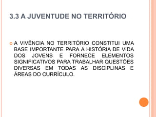 3.3 A JUVENTUDE NO TERRITÓRIO
 A VIVÊNCIA NO TERRITÓRIO CONSTITUI UMA
BASE IMPORTANTE PARA A HISTÓRIA DE VIDA
DOS JOVENS E FORNECE ELEMENTOS
SIGNIFICATIVOS PARA TRABALHAR QUESTÕES
DIVERSAS EM TODAS AS DISCIPLINAS E
ÁREAS DO CURRÍCULO.
 