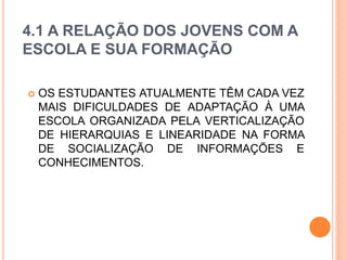 4.1 A RELAÇÃO DOS JOVENS COM A
ESCOLA E SUA FORMAÇÃO
 OS ESTUDANTES ATUALMENTE TÊM CADA VEZ
MAIS DIFICULDADES DE ADAPTAÇÃO À UMA
ESCOLA ORGANIZADA PELA VERTICALIZAÇÃO
DE HIERARQUIAS E LINEARIDADE NA FORMA
DE SOCIALIZAÇÃO DE INFORMAÇÕES E
CONHECIMENTOS.
 