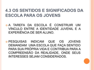 4.3 OS SENTIDOS E SIGNIFICADOS DA
ESCOLA PARA OS JOVENS
 A TAREFA DA ESCOLA É CONSTRUIR UM
VÍNCULO ENTRE A IDENTIDADE JUVENIL E A
EXPERIÊNCIA DE SER ALUNO.
 PESQUISAS INDICAM QUE OS JOVENS
DEMANDAM UMA ESCOLA QUE FAÇA SENTIDO
PARA SUA PRÓPRIA VIDA E CONTRIBUA PARA A
COMPREENSÃO DA REALIDADE, ONDE SEUS
INTERESSES SEJAM CONSIDERADOS.
 
