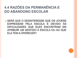 4.4 RAZÕES DA PERMANÊNCIA E
DO ABANDONO ESCOLAR
 SERÁ QUE O DESINTERESSE QUE OS JOVENS
EXPRESSAM PELA ESCOLA É DEVIDO ÀS
DIFICULDADES QUE ELES ENCONTRAM EM
ATRIBUIR UM SENTIDO À ESCOLA OU AO QUE
ELA TEM A OFERECER?
 