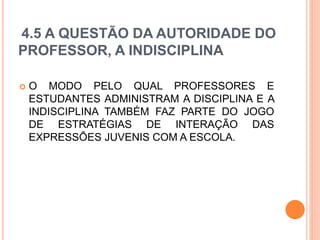 4.5 A QUESTÃO DA AUTORIDADE DO
PROFESSOR, A INDISCIPLINA
 O MODO PELO QUAL PROFESSORES E
ESTUDANTES ADMINISTRAM A DISCIPLINA E A
INDISCIPLINA TAMBÉM FAZ PARTE DO JOGO
DE ESTRATÉGIAS DE INTERAÇÃO DAS
EXPRESSÕES JUVENIS COM A ESCOLA.
 