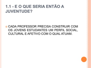 1.1 - E O QUE SERIA ENTÃO A
JUVENTUDE?
 CADA PROFESSOR PRECISA CONSTRUIR COM
OS JOVENS ESTUDANTES UM PERFIL SOCIAL,
CULTURAL E AFETIVO COM O QUAL ATUAM.
 