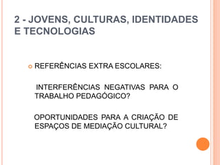 2 - JOVENS, CULTURAS, IDENTIDADES
E TECNOLOGIAS
 REFERÊNCIAS EXTRA ESCOLARES:
INTERFERÊNCIAS NEGATIVAS PARA O
TRABALHO PEDAGÓGICO?
OPORTUNIDADES PARA A CRIAÇÃO DE
ESPAÇOS DE MEDIAÇÃO CULTURAL?
 