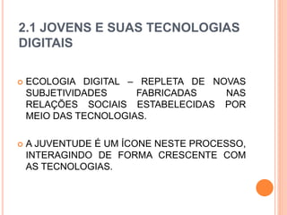 2.1 JOVENS E SUAS TECNOLOGIAS
DIGITAIS
 ECOLOGIA DIGITAL – REPLETA DE NOVAS
SUBJETIVIDADES FABRICADAS NAS
RELAÇÕES SOCIAIS ESTABELECIDAS POR
MEIO DAS TECNOLOGIAS.
 A JUVENTUDE É UM ÍCONE NESTE PROCESSO,
INTERAGINDO DE FORMA CRESCENTE COM
AS TECNOLOGIAS.
 