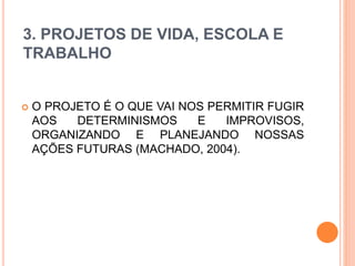 3. PROJETOS DE VIDA, ESCOLA E
TRABALHO
 O PROJETO É O QUE VAI NOS PERMITIR FUGIR
AOS DETERMINISMOS E IMPROVISOS,
ORGANIZANDO E PLANEJANDO NOSSAS
AÇÕES FUTURAS (MACHADO, 2004).
 