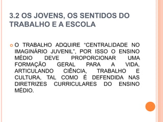 3.2 OS JOVENS, OS SENTIDOS DO
TRABALHO E A ESCOLA
 O TRABALHO ADQUIRE “CENTRALIDADE NO
IMAGINÁRIO JUVENIL”, POR ISSO O ENSINO
MÉDIO DEVE PROPORCIONAR UMA
FORMAÇÃO GERAL PARA A VIDA,
ARTICULANDO CIÊNCIA, TRABALHO E
CULTURA, TAL COMO É DEFENDIDA NAS
DIRETRIZES CURRICULARES DO ENSINO
MÉDIO.
 
