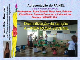 http://simonehelendrumond.blogspot.com
Simone Helen Drumond
                         http://simonehelendrumond.ning.com
                                                                        Apresentação do PAINEL
                                                                            CMEI VIOLETA BRANCA
                                                                Professoras: Rose Zanetti, Mary Jane, Fabiane,
                                                                 Kilza Eliane, Simone Drumond e Lidiane Lins
                                                                             Gestora: MANOELIZA

                                                                     Dramatização da canção
                                                                     A LINDA ROSA JUVENIL
 