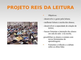 PROJETO REIS DA LEITURA Objetivos:  - desenvolve o gosto pela leitura; - melhorar leitura e escrita dos alunos; - desenvolver a capacidade de criação de textos; - buscar fomentar a interação dos alunos em sala de aula  e na escola; -possibilitar os alunos o contato com novas ferramentas de aprendizagem; Fomentar a reflexão e o debate sobre as obras lidas  