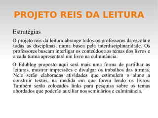 PROJETO REIS DA LEITURA Estratégias O projeto reis da leitura abrange todos os professores da escola e todas as disciplinas, numa busca pela interdisciplinaridade. Os professores buscam interligar os conteúdos aos temas dos livros e a cada turma apresentará um livro na culminância. O Edublog proposto aqui será mais uma forma de partilhar as leituras, mostrar impressões e divulgar os trabalhos das turmas. Nele serão elaboradas atividades que estimulem o aluno a construir textos, na medida em que forem lendo os livros. Também serão colocados links para pesquisa sobre os temas abordados que poderão auxiliar nos seminários e culminância. 