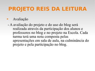 PROJETO REIS DA LEITURA Avaliação - A avaliação do projeto e do uso do blog será realizada através da participação dos alunos e professores no blog e no projeto na Escola. Cada turma terá uma nota composta pelas apresentações em sala de aula, na culminância do projeto e pela participação no blog. 