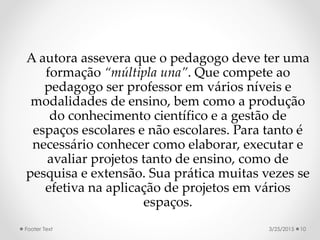 A autora assevera que o pedagogo deve ter uma
formação “múltipla una”. Que compete ao
pedagogo ser professor em vários níveis e
modalidades de ensino, bem como a produção
do conhecimento científico e a gestão de
espaços escolares e não escolares. Para tanto é
necessário conhecer como elaborar, executar e
avaliar projetos tanto de ensino, como de
pesquisa e extensão. Sua prática muitas vezes se
efetiva na aplicação de projetos em vários
espaços.
3/25/2015Footer Text 10
 