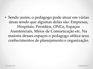 • Sendo assim, o pedagogo pode atuar em várias
áreas sendo que algumas delas são: Empresas,
Hospitais, Presídios, ONGs, Espaços
Assistenciais, Meios de Comunicação etc. Na
maioria desses espaços o pedagogo utiliza seus
conhecimentos de planejamento e organização.
3/25/2015Footer Text 11
 