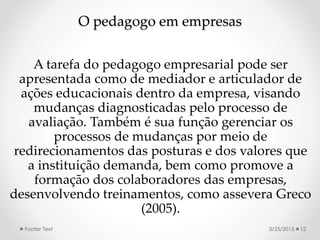 O pedagogo em empresas
A tarefa do pedagogo empresarial pode ser
apresentada como de mediador e articulador de
ações educacionais dentro da empresa, visando
mudanças diagnosticadas pelo processo de
avaliação. Também é sua função gerenciar os
processos de mudanças por meio de
redirecionamentos das posturas e dos valores que
a instituição demanda, bem como promove a
formação dos colaboradores das empresas,
desenvolvendo treinamentos, como assevera Greco
(2005).
3/25/2015Footer Text 12
 