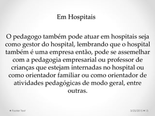 Em Hospitais
O pedagogo também pode atuar em hospitais seja
como gestor do hospital, lembrando que o hospital
também é uma empresa então, pode se assemelhar
com a pedagogia empresarial ou professor de
crianças que estejam internadas no hospital ou
como orientador familiar ou como orientador de
atividades pedagógicas de modo geral, entre
outras.
3/25/2015Footer Text 13
 