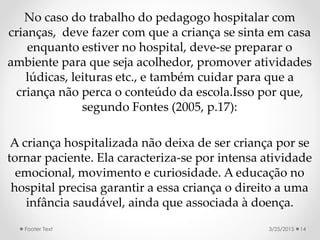 No caso do trabalho do pedagogo hospitalar com
crianças, deve fazer com que a criança se sinta em casa
enquanto estiver no hospital, deve-se preparar o
ambiente para que seja acolhedor, promover atividades
lúdicas, leituras etc., e também cuidar para que a
criança não perca o conteúdo da escola.Isso por que,
segundo Fontes (2005, p.17):
A criança hospitalizada não deixa de ser criança por se
tornar paciente. Ela caracteriza-se por intensa atividade
emocional, movimento e curiosidade. A educação no
hospital precisa garantir a essa criança o direito a uma
infância saudável, ainda que associada à doença.
3/25/2015Footer Text 14
 