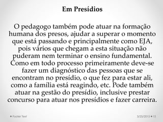 Em Presídios
O pedagogo também pode atuar na formação
humana dos presos, ajudar a superar o momento
que está passando e principalmente como EJA,
pois vários que chegam a esta situação não
puderam nem terminar o ensino fundamental.
Como em todo processo primeiramente deve-se
fazer um diagnóstico das pessoas que se
encontram no presídio, o que fez para estar ali,
como a família está reagindo, etc. Pode também
atuar na gestão do presídio, inclusive prestar
concurso para atuar nos presídios e fazer carreira.
3/25/2015Footer Text 15
 