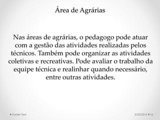 Área de Agrárias
Nas áreas de agrárias, o pedagogo pode atuar
com a gestão das atividades realizadas pelos
técnicos. Também pode organizar as atividades
coletivas e recreativas. Pode avaliar o trabalho da
equipe técnica e realinhar quando necessário,
entre outras atividades.
3/25/2015Footer Text 16
 