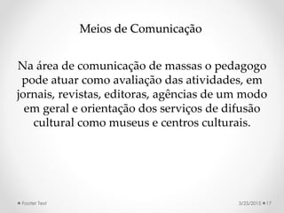 Meios de Comunicação
Na área de comunicação de massas o pedagogo
pode atuar como avaliação das atividades, em
jornais, revistas, editoras, agências de um modo
em geral e orientação dos serviços de difusão
cultural como museus e centros culturais.
3/25/2015Footer Text 17
 