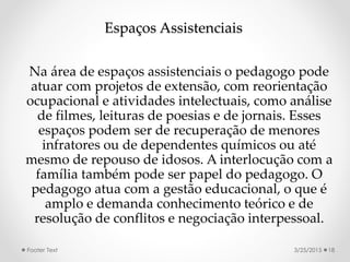 Espaços Assistenciais
Na área de espaços assistenciais o pedagogo pode
atuar com projetos de extensão, com reorientação
ocupacional e atividades intelectuais, como análise
de filmes, leituras de poesias e de jornais. Esses
espaços podem ser de recuperação de menores
infratores ou de dependentes químicos ou até
mesmo de repouso de idosos. A interlocução com a
família também pode ser papel do pedagogo. O
pedagogo atua com a gestão educacional, o que é
amplo e demanda conhecimento teórico e de
resolução de conflitos e negociação interpessoal.
3/25/2015Footer Text 18
 