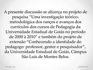 A presente discussão se alicerça no projeto de
pesquisa “Uma investigação teórico-
metodológica dos ranços e avanços dos
currículos dos cursos de Pedagogia da
Universidade Estadual de Goiás no período
de 2000 à 2010” e também do projeto de
extensão “Conhecendo a identidade do
pedagogo: professor, gestor e pesquisador”,
da Universidade Estadual de Goiás, Câmpus
São Luís de Montes Belos.
3/25/2015 2Footer Text
 