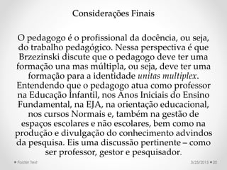 Considerações Finais
O pedagogo é o profissional da docência, ou seja,
do trabalho pedagógico. Nessa perspectiva é que
Brzezinski discute que o pedagogo deve ter uma
formação una mas múltipla, ou seja, deve ter uma
formação para a identidade unitas multiplex.
Entendendo que o pedagogo atua como professor
na Educação Infantil, nos Anos Iniciais do Ensino
Fundamental, na EJA, na orientação educacional,
nos cursos Normais e, também na gestão de
espaços escolares e não escolares, bem como na
produção e divulgação do conhecimento advindos
da pesquisa. Eis uma discussão pertinente – como
ser professor, gestor e pesquisador.
3/25/2015Footer Text 20
 