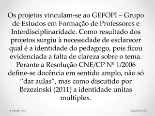 Os projetos vinculam-se ao GEFOPI – Grupo
de Estudos em Formação de Professores e
Interdisciplinaridade. Como resultado dos
projetos surgiu à necessidade de esclarecer
qual é a identidade do pedagogo, pois ficou
evidenciada a falta de clareza sobre o tema.
Perante a Resolução CNE/CP Nº 1/2006
define-se docência em sentido amplo, não só
“dar aulas”, mas como discutido por
Brzezinski (2011) a identidade unitas
multiplex.
3/25/2015 3Footer Text
 
