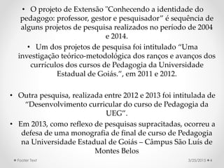 • O projeto de Extensão "Conhecendo a identidade do
pedagogo: professor, gestor e pesquisador” é sequência de
alguns projetos de pesquisa realizados no período de 2004
e 2014.
• Um dos projetos de pesquisa foi intitulado “Uma
investigação teórico-metodológica dos ranços e avanços dos
currículos dos cursos de Pedagogia da Universidade
Estadual de Goiás.”, em 2011 e 2012.
• Outra pesquisa, realizada entre 2012 e 2013 foi intitulada de
“Desenvolvimento curricular do curso de Pedagogia da
UEG”.
• Em 2013, como reflexo de pesquisas supracitadas, ocorreu a
defesa de uma monografia de final de curso de Pedagogia
na Universidade Estadual de Goiás – Câmpus São Luís de
Montes Belos
3/25/2015Footer Text 4
 