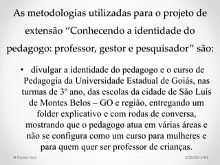 As metodologias utilizadas para o projeto de
extensão “Conhecendo a identidade do
pedagogo: professor, gestor e pesquisador” são:
• divulgar a identidade do pedagogo e o curso de
Pedagogia da Universidade Estadual de Goiás, nas
turmas de 3º ano, das escolas da cidade de São Luís
de Montes Belos – GO e região, entregando um
folder explicativo e com rodas de conversa,
mostrando que o pedagogo atua em várias áreas e
não se configura como um curso para mulheres e
para quem quer ser professor de crianças.
3/25/2015Footer Text 5
 