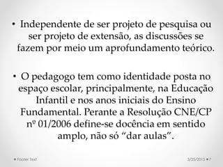 • Independente de ser projeto de pesquisa ou
ser projeto de extensão, as discussões se
fazem por meio um aprofundamento teórico.
• O pedagogo tem como identidade posta no
espaço escolar, principalmente, na Educação
Infantil e nos anos iniciais do Ensino
Fundamental. Perante a Resolução CNE/CP
nº 01/2006 define-se docência em sentido
amplo, não só “dar aulas”.
3/25/2015Footer Text 7
 