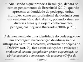 • Analisando o que propõe a Resolução, depara-se
com os pensamentos de Brzezinski (2010), quando
apresenta a identidade do pedagogo unitas
multiplex, como um profissional da docência com
um vasto território de trabalho, podendo atuar em
diversas áreas que exijam conhecimentos
pedagógicos. Segundo Brzezinski (2010b, p. 210)
O delineamento de uma identidade do pedagogo que
tem ancoragem na concepção de educação que
ultrapassa os muros escolares, conforme princípios da
LDB/1996 (art. 2º), fica assim esboçado: o pedagogo é
profissional docente-pesquisador-gestor, cuja atuação se
efetiva na escola e em espaços não escolares (Grifos da
autora) 3/25/2015Footer Text 9
 