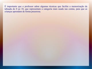 É importante que o professor adote algumas técnicas que facilite a memorização da
tabuada do 0 ao 10, que representam a categoria mais usada nas contas, para que as
crianças aprendam de forma prazerosa.

 