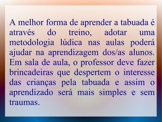 A melhor forma de aprender a tabuada é
através do treino, adotar uma
metodologia lúdica nas aulas poderá
ajudar na aprendizagem dos/as alunos.
Em sala de aula, o professor deve fazer
brincadeiras que despertem o interesse
das crianças pela tabuada e assim o
aprendizado será mais simples e sem
traumas.

 
