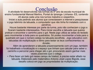Conclusão da escola municipal de
A atividade foi desenvolvida nas turmas do 5º ano
ensino fundamental Manoel Martins, Pontal do Ipiranga- Linhares- ES, contendo
24 alunos cada uma nos turnos matutino e vespertino.
Iniciei a aula pedindo aos alunos que conectassem a internet e pesquisasse
o jogo labirinto da tabuada, o computador que não tinha foi instalado com o
pendrive.
Houve bastante interesse por parte da turma, pois não conheciam o jogo e
ficaram bastante interessados. Para iniciar escolhe a tabuada que queres
praticar e encontrar o caminho para o gol. Neste jogo utiliza as setas do teclado
para movimentar a bola para os quadrados. Só podes movimentar a bola para o
quadrado em que o número esteja na tabuada escolhida. Jogo educativo com
tabuadas de multiplicação e ótimo para testar os teus conhecimentos na
divisão.
Além de aprenderem a tabuada prazerosamente com um jogo, também
foi trabalhado a localização e o espaço que tinham que calcular para saber o
caminho a percorrer para chegar até o gol, procurando assim ganhar mais
vezes possíveis que o colega.
● Para fazer um belo gol nesse campo de futebol, é preciso estar afiado na
tabuada. Elaborado pelo matemático Antonio José Lopes Bigode, esse
desafio coloca em jogo as propriedades da multiplicação.

 