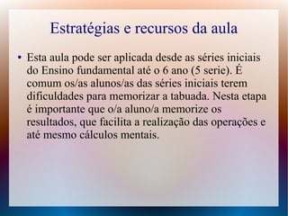 Estratégias e recursos da aula
●

Esta aula pode ser aplicada desde as séries iniciais
do Ensino fundamental até o 6 ano (5 serie). É
comum os/as alunos/as das séries iniciais terem
dificuldades para memorizar a tabuada. Nesta etapa
é importante que o/a aluno/a memorize os
resultados, que facilita a realização das operações e
até mesmo cálculos mentais.

 