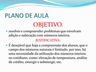 PLANO DE AULA
OBJETIVO:
 resolver e compreender problemas que envolvam
adição e subtração com números inteiros.
JUSTIFICATIVA:
 É desejável que haja a compreensão dos alunos, que o
campo dos números naturais é limitado, por isso, há
uma necessidade da utilização dos números inteiros
no cotidiano, como: elevação de temperatura, análise
de crédito, emergir e submergir, etc.
 