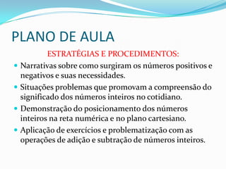 PLANO DE AULA
ESTRATÉGIAS E PROCEDIMENTOS:
 Narrativas sobre como surgiram os números positivos e
negativos e suas necessidades.
 Situações problemas que promovam a compreensão do
significado dos números inteiros no cotidiano.
 Demonstração do posicionamento dos números
inteiros na reta numérica e no plano cartesiano.
 Aplicação de exercícios e problematização com as
operações de adição e subtração de números inteiros.
 