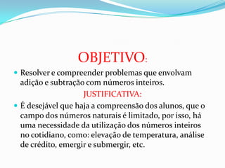 OBJETIVO:
Resolver e compreender problemas que envolvam
adição e subtração com números inteiros.
JUSTIFICATIVA:
É desejável que haja a compreensão dos alunos, que o
campo dos números naturais é limitado, por isso, há
uma necessidade da utilização dos números inteiros
no cotidiano, como: elevação de temperatura, análise
de crédito, emergir e submergir, etc.