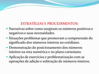ESTRATÉGIAS E PROCEDIMENTOS:
Narrativas sobre como surgiram os números positivos e
negativos e suas necessidades.
Situações problemas que promovam a compreensão do
significado dos números inteiros no cotidiano.
Demonstração do posicionamento dos números
inteiros na reta numérica e no plano cartesiano.
Aplicação de exercícios e problematização com as
operações de adição e subtração de números inteiros.