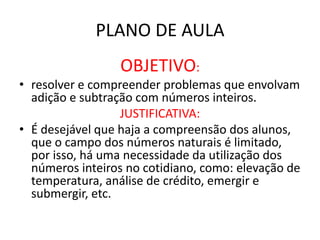 PLANO DE AULA
OBJETIVO:
• resolver e compreender problemas que envolvam
adição e subtração com números inteiros.
JUSTIFICATIVA:
• É desejável que haja a compreensão dos alunos,
que o campo dos números naturais é limitado,
por isso, há uma necessidade da utilização dos
números inteiros no cotidiano, como: elevação de
temperatura, análise de crédito, emergir e
submergir, etc.
 