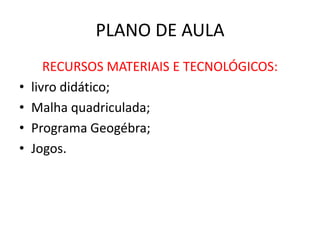 PLANO DE AULA
RECURSOS MATERIAIS E TECNOLÓGICOS:
• livro didático;
• Malha quadriculada;
• Programa Geogébra;
• Jogos.
 