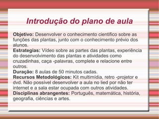 Introdução do plano de aula
Objetivo: Desenvolver o conhecimento cientifico sobre as
funções das plantas, junto com o conhecimento prévio dos
alunos.
Estrategias: Vídeo sobre as partes das plantas, experiência
do desenvolvimento das plantas e atividades como
cruzadinhas, caça -palavras, complete e relacione entre
outros.
Duração: 8 aulas de 50 minutos cadas.
Recursos Metodológicos: Kit multimídia, retro -projetor e
dvd. Não possível desenvolver a aula no lied por não ter
internet e a sala estar ocupada com outros atividades.
Disciplinas abrangentes: Português, matemática, história,
geografia, ciências e artes.

 