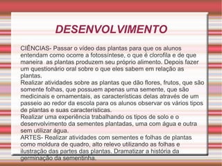 DESENVOLVIMENTO
CIÊNCIAS- Passar o vídeo das plantas para que os alunos
entendam como ocorre a fotossíntese, o que é clorofila e de que
maneira as plantas produzem seu próprio alimento. Depois fazer
um questionário oral sobre o que eles sabem em relação as
plantas.
Realizar atividades sobre as plantas que dão flores, frutos, que são
somente folhas, que possuem apenas uma semente, que são
medicinais e ornamentais, as características delas através de um
passeio ao redor da escola para os alunos observar os vários tipos
de plantas e suas características.
Realizar uma experiência trabalhando os tipos de solo e o
desenvolvimento da sementes plantadas, uma com água e outra
sem utilizar água.
ARTES- Realizar atividades com sementes e folhas de plantas
como moldura de quadro, alto relevo utilizando as folhas e
ilustração das partes das plantas. Dramatizar a história da
germinação da sementinha.

 