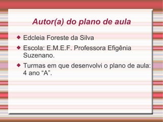 Autor(a) do plano de aula


Edcleia Foreste da Silva



Escola: E.M.E.F. Professora Efigênia
Suzenano.



Turmas em que desenvolvi o plano de aula:
4 ano “A”.

 