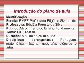 Introdução do plano de aula
Identificação
Escola: EMEF Professora Efigênia Sizenando
Professora: Edcléia Foreste da Silva
Publico Alvo: 4º ano do Ensino Fundamental
Tema: Os Vegetais
Duração: 8 aulas de 50 minutos
Disciplinas
abrangentes:
Português,
matemática, história, geografia, ciências e
artes

 