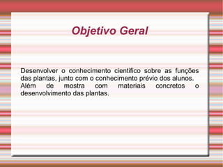 Objetivo Geral

Desenvolver o conhecimento cientifico sobre as funções
das plantas, junto com o conhecimento prévio dos alunos.
Além
de
mostra
com
materiais
concretos
o
desenvolvimento das plantas.

 