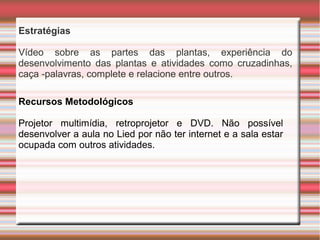 Estratégias
Vídeo sobre as partes das plantas, experiência do
desenvolvimento das plantas e atividades como cruzadinhas,
caça -palavras, complete e relacione entre outros.
Recursos Metodológicos
Projetor multimídia, retroprojetor e DVD. Não possível
desenvolver a aula no Lied por não ter internet e a sala estar
ocupada com outros atividades.

 
