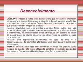 Desenvolvimento
CIÊNCIAS- Passar o vídeo das plantas para que os alunos entendam
como ocorre a fotossíntese, o que é clorofila e de que maneira as plantas
produzem seu próprio alimento. Depois fazer um questionário oral sobre o
que eles sabem em relação as plantas.
Realizar atividades sobre as plantas que dão flores, frutos, que são
somente folhas, que possuem apenas uma semente, que são medicinais
e ornamentais, as características delas através de um passeio ao redor
da escola para os alunos observar os vários tipos de plantas e suas
características.
Realizar uma experiência trabalhando os tipos de solo e o
desenvolvimento da sementes plantadas, uma com água e outra sem
utilizar água.
ARTES- Realizar atividades com sementes e folhas de plantas como
moldura de quadro, alto relevo utilizando as folhas e ilustração das partes
das plantas. Dramatizar a história da germinação da sementinha.

 
