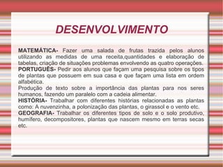 DESENVOLVIMENTO
MATEMÁTICA- Fazer uma salada de frutas trazida pelos alunos
utilizando as medidas de uma receita,quantidades e elaboração de
tabelas, criação de situações problemas envolvendo as quatro operações.
PORTUGUÊS- Pedir aos alunos que façam uma pesquisa sobre os tipos
de plantas que possuem em sua casa e que façam uma lista em ordem
alfabética.
Produção de texto sobre a importância das plantas para nos seres
humanos, fazendo um paralelo com a cadeia alimentar.
HISTÓRIA- Trabalhar com diferentes histórias relacionadas as plantas
como: A nuvenzinha, a polonização das plantas, o girassol e o vento etc.
GEOGRAFIA- Trabalhar os diferentes tipos de solo e o solo produtivo,
humífero, decompositores, plantas que nascem mesmo em terras secas
etc.

 